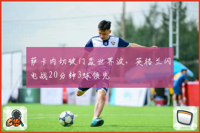 萨卡内切破门轰世界波，英格兰闪电战20分钟3球领先