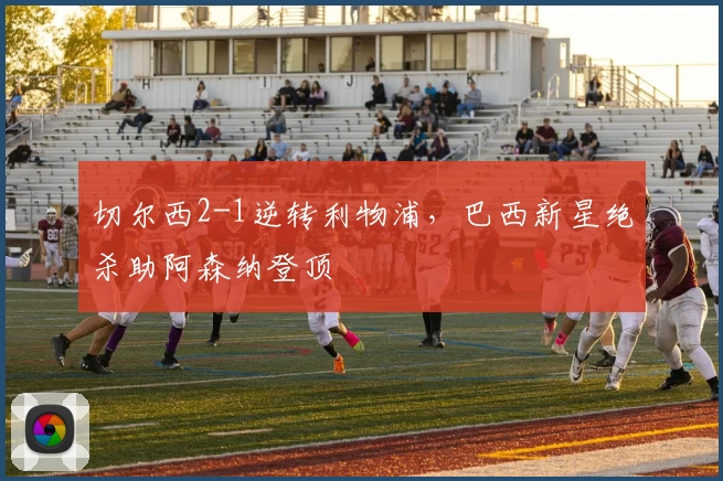 切尔西2-1逆转利物浦，巴西新星绝杀助阿森纳登顶