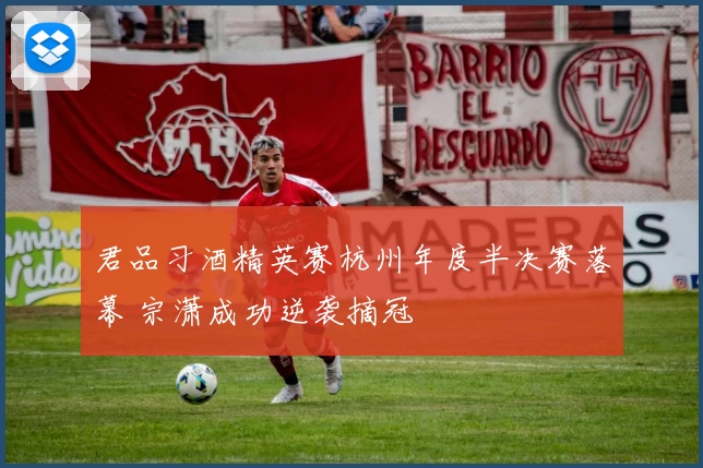 君品习酒精英赛杭州年度半决赛落幕 宗潇成功逆袭摘冠