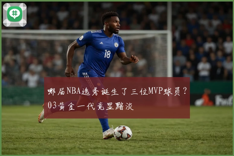 哪届NBA选秀诞生了三位MVP球员?03黄金一代竟显黯淡