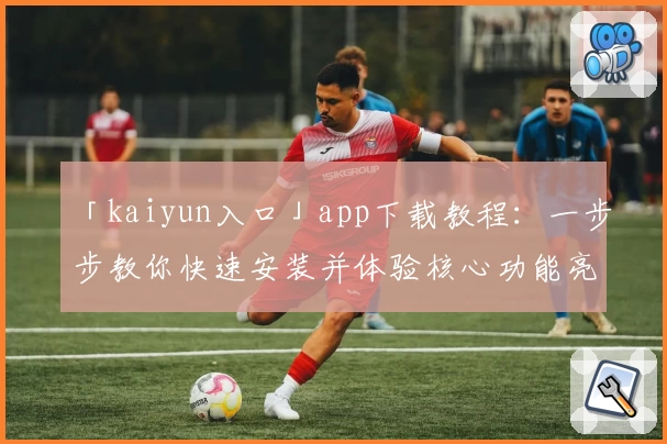 「kaiyun入口」app下载教程：一步步教你快速安装并体验核心功能亮点