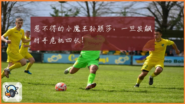 惹不得的小魔王孙颖莎，一旦发飙对手危机四伏！