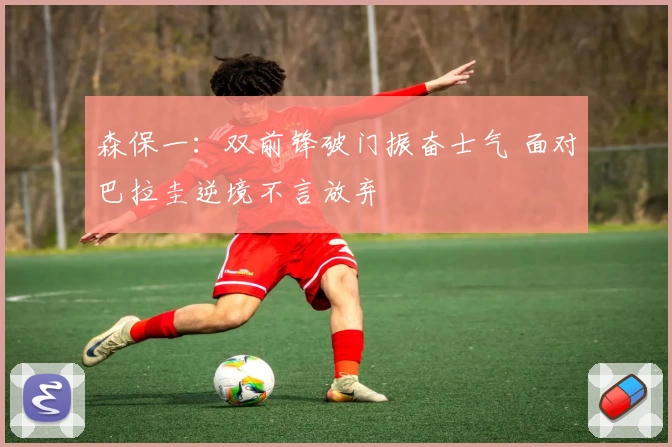 森保一：双前锋破门振奋士气 面对巴拉圭逆境不言放弃