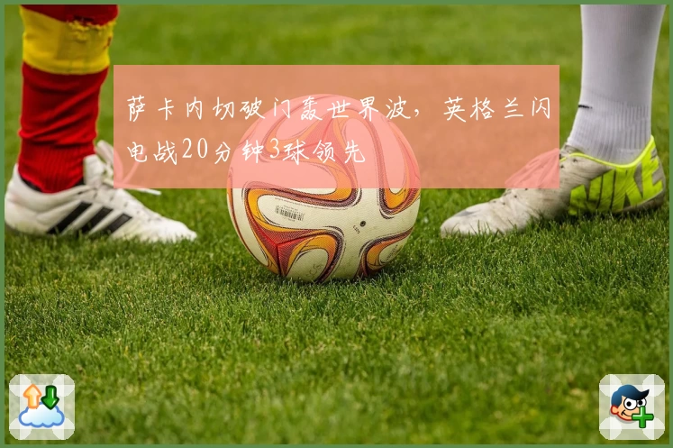 萨卡内切破门轰世界波，英格兰闪电战20分钟3球领先